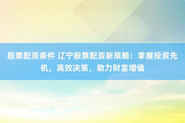 股票配资条件 辽宁股票配资新策略：掌握投资先机，高效决策，助力财富增值