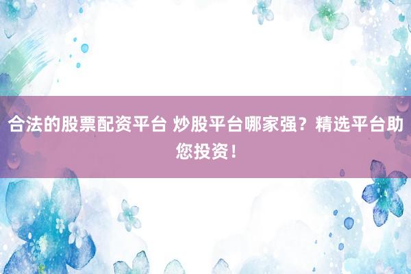 合法的股票配资平台 炒股平台哪家强？精选平台助您投资！