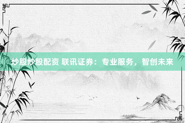 炒股炒股配资 联讯证券：专业服务，智创未来