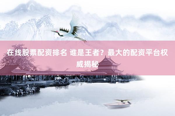 在线股票配资排名 谁是王者？最大的配资平台权威揭秘