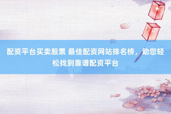 配资平台买卖股票 最佳配资网站排名榜，助您轻松找到靠谱配资平台