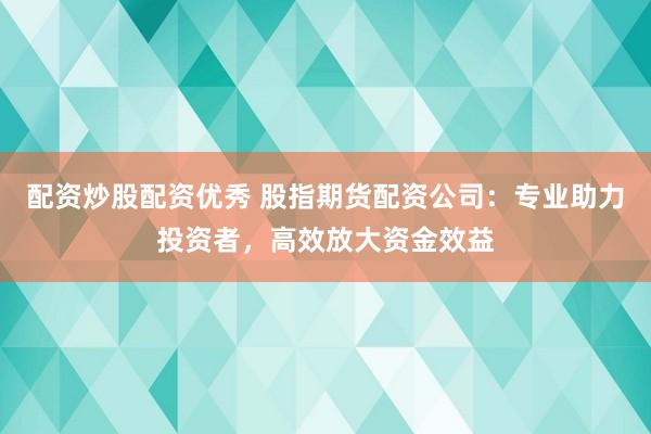 配资炒股配资优秀 股指期货配资公司：专业助力投资者，高效放大资金效益