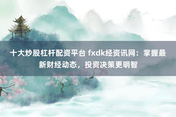 十大炒股杠杆配资平台 fxdk经资讯网：掌握最新财经动态，投资决策更明智
