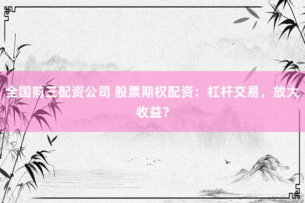 全国前三配资公司 股票期权配资：杠杆交易，放大收益？