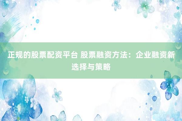 正规的股票配资平台 股票融资方法：企业融资新选择与策略
