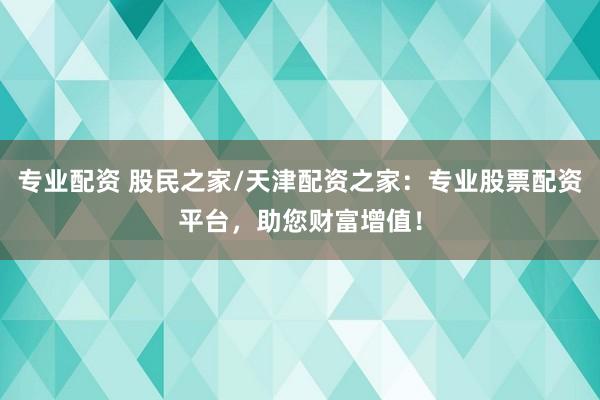 专业配资 股民之家/天津配资之家：专业股票配资平台，助您财富增值！