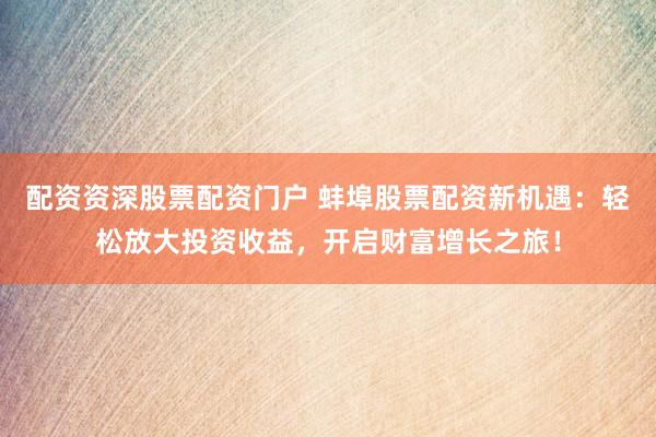 配资资深股票配资门户 蚌埠股票配资新机遇：轻松放大投资收益，开启财富增长之旅！